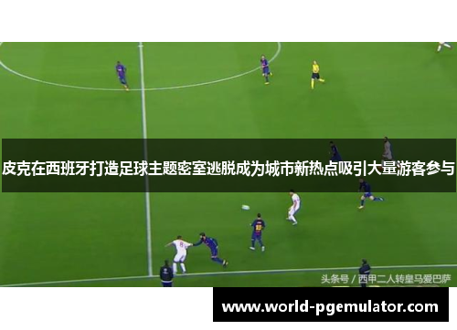 皮克在西班牙打造足球主题密室逃脱成为城市新热点吸引大量游客参与
