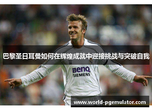 巴黎圣日耳曼如何在辉煌成就中迎接挑战与突破自我