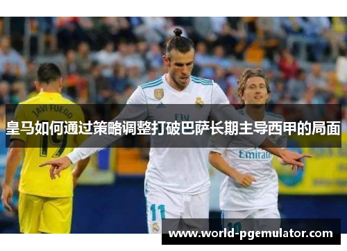 皇马如何通过策略调整打破巴萨长期主导西甲的局面