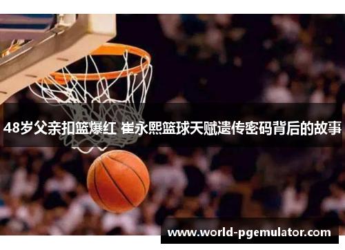 48岁父亲扣篮爆红 崔永熙篮球天赋遗传密码背后的故事