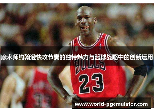 魔术师约翰逊快攻节奏的独特魅力与篮球战略中的创新运用