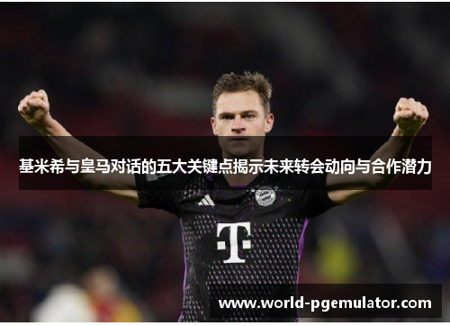 基米希与皇马对话的五大关键点揭示未来转会动向与合作潜力