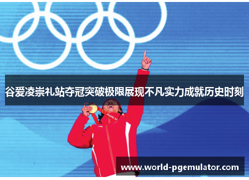 谷爱凌崇礼站夺冠突破极限展现不凡实力成就历史时刻 谷爱凌崇礼站夺冠突破极限展现不凡实力成就历史时刻
