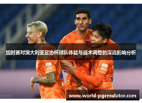 加时赛对澳大利亚足协杯球队体能与战术调整的深远影响分析 加时赛对澳大利亚足协杯球队体能与战术调整的深远影响分析