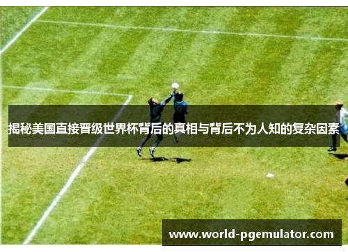 揭秘美国直接晋级世界杯背后的真相与背后不为人知的复杂因素