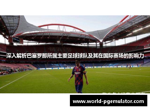 深入解析巴塞罗那所属主要足球球队及其在国际赛场的影响力 深入解析巴塞罗那所属主要足球球队及其在国际赛场的影响力